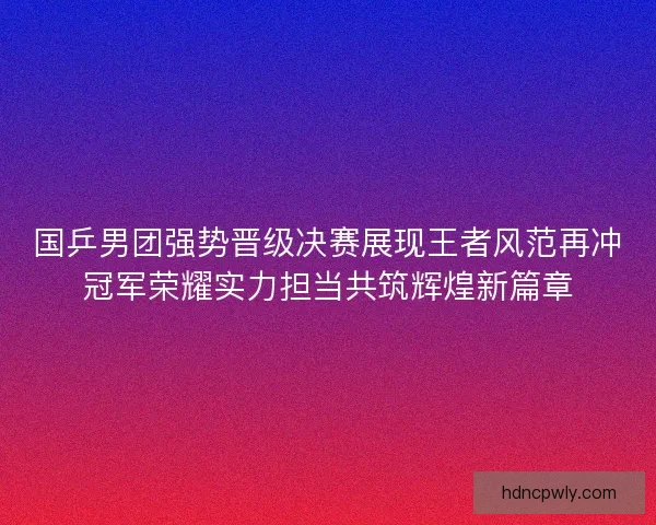 国乒男团强势晋级决赛展现王者风范再冲冠军荣耀实力担当共筑辉煌新篇章