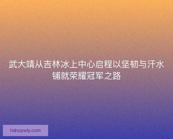 武大靖从吉林冰上中心启程以坚韧与汗水铺就荣耀冠军之路